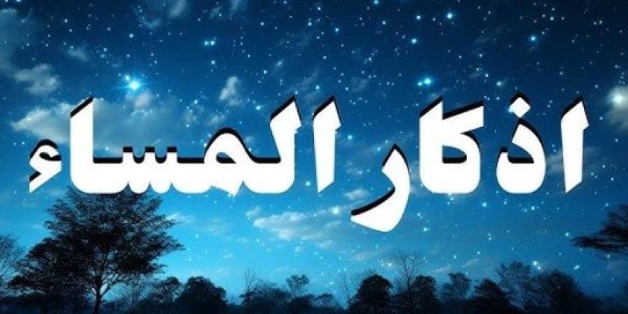 أذكار المساء كاملة مكتوبة.. داوم عليها يأتيك الخير من حيث لا تحتسب
